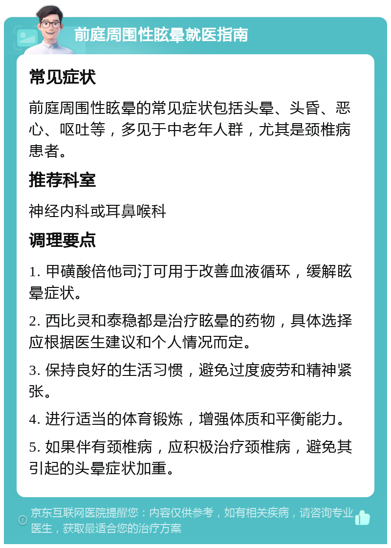 前庭周围性眩晕就医指南 常见症状 前庭周围性眩晕的常见症状包括头晕、头昏、恶心、呕吐等，多见于中老年人群，尤其是颈椎病患者。 推荐科室 神经内科或耳鼻喉科 调理要点 1. 甲磺酸倍他司汀可用于改善血液循环，缓解眩晕症状。 2. 西比灵和泰稳都是治疗眩晕的药物，具体选择应根据医生建议和个人情况而定。 3. 保持良好的生活习惯，避免过度疲劳和精神紧张。 4. 进行适当的体育锻炼，增强体质和平衡能力。 5. 如果伴有颈椎病，应积极治疗颈椎病，避免其引起的头晕症状加重。