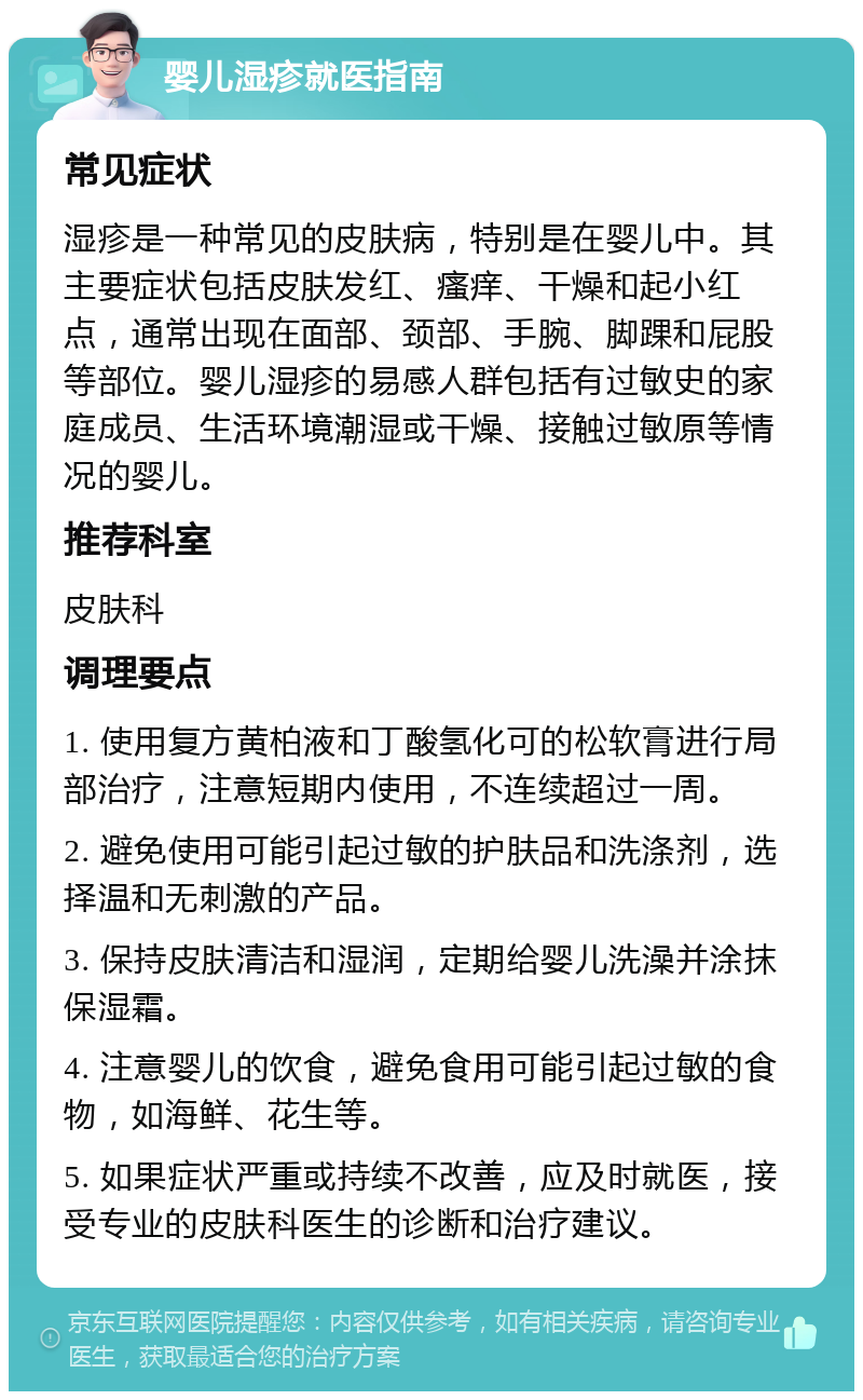 婴儿湿疹就医指南 常见症状 湿疹是一种常见的皮肤病，特别是在婴儿中。其主要症状包括皮肤发红、瘙痒、干燥和起小红点，通常出现在面部、颈部、手腕、脚踝和屁股等部位。婴儿湿疹的易感人群包括有过敏史的家庭成员、生活环境潮湿或干燥、接触过敏原等情况的婴儿。 推荐科室 皮肤科 调理要点 1. 使用复方黄柏液和丁酸氢化可的松软膏进行局部治疗，注意短期内使用，不连续超过一周。 2. 避免使用可能引起过敏的护肤品和洗涤剂，选择温和无刺激的产品。 3. 保持皮肤清洁和湿润，定期给婴儿洗澡并涂抹保湿霜。 4. 注意婴儿的饮食，避免食用可能引起过敏的食物，如海鲜、花生等。 5. 如果症状严重或持续不改善，应及时就医，接受专业的皮肤科医生的诊断和治疗建议。