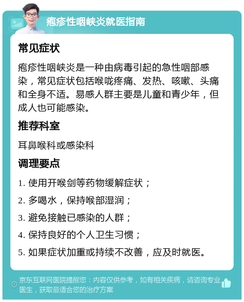 疱疹性咽峡炎就医指南 常见症状 疱疹性咽峡炎是一种由病毒引起的急性咽部感染，常见症状包括喉咙疼痛、发热、咳嗽、头痛和全身不适。易感人群主要是儿童和青少年，但成人也可能感染。 推荐科室 耳鼻喉科或感染科 调理要点 1. 使用开喉剑等药物缓解症状； 2. 多喝水，保持喉部湿润； 3. 避免接触已感染的人群； 4. 保持良好的个人卫生习惯； 5. 如果症状加重或持续不改善，应及时就医。