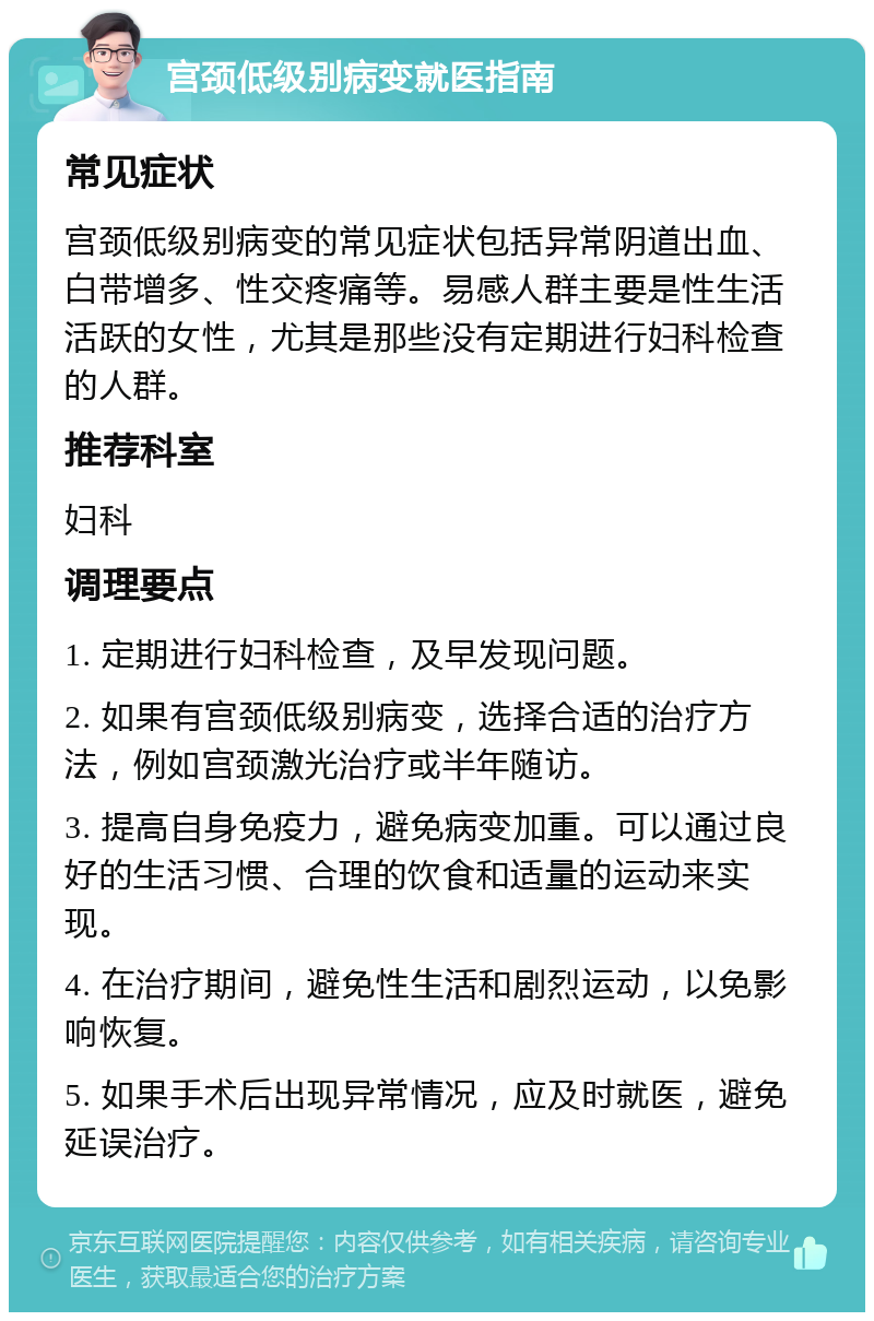 宫颈低级别病变就医指南 常见症状 宫颈低级别病变的常见症状包括异常阴道出血、白带增多、性交疼痛等。易感人群主要是性生活活跃的女性，尤其是那些没有定期进行妇科检查的人群。 推荐科室 妇科 调理要点 1. 定期进行妇科检查，及早发现问题。 2. 如果有宫颈低级别病变，选择合适的治疗方法，例如宫颈激光治疗或半年随访。 3. 提高自身免疫力，避免病变加重。可以通过良好的生活习惯、合理的饮食和适量的运动来实现。 4. 在治疗期间，避免性生活和剧烈运动，以免影响恢复。 5. 如果手术后出现异常情况，应及时就医，避免延误治疗。