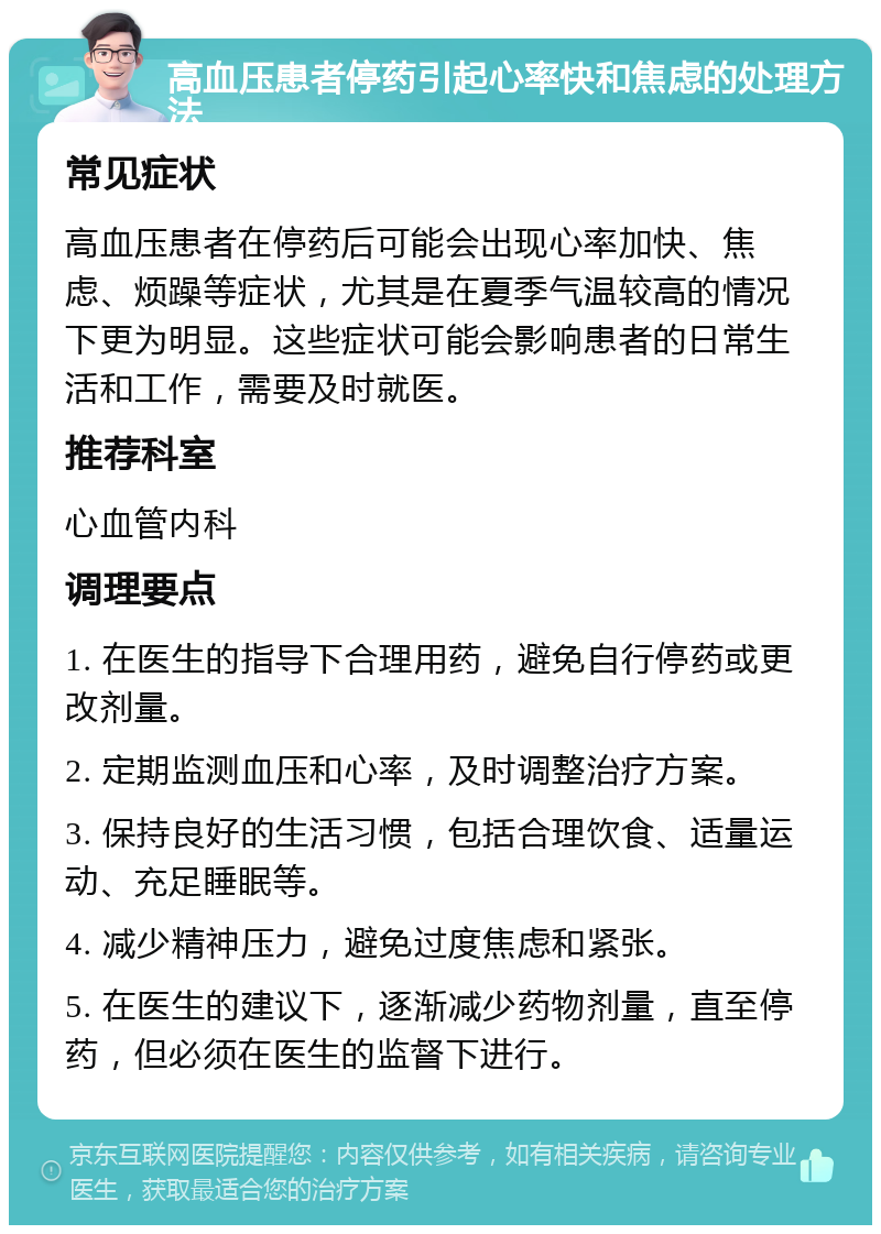 高血压患者停药引起心率快和焦虑的处理方法 常见症状 高血压患者在停药后可能会出现心率加快、焦虑、烦躁等症状，尤其是在夏季气温较高的情况下更为明显。这些症状可能会影响患者的日常生活和工作，需要及时就医。 推荐科室 心血管内科 调理要点 1. 在医生的指导下合理用药，避免自行停药或更改剂量。 2. 定期监测血压和心率，及时调整治疗方案。 3. 保持良好的生活习惯，包括合理饮食、适量运动、充足睡眠等。 4. 减少精神压力，避免过度焦虑和紧张。 5. 在医生的建议下，逐渐减少药物剂量，直至停药，但必须在医生的监督下进行。