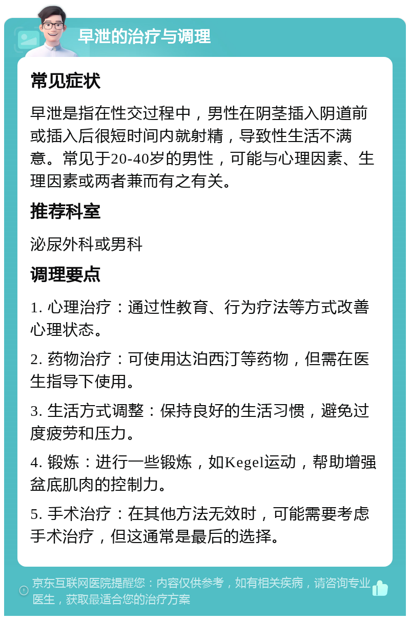 早泄的治疗与调理 常见症状 早泄是指在性交过程中，男性在阴茎插入阴道前或插入后很短时间内就射精，导致性生活不满意。常见于20-40岁的男性，可能与心理因素、生理因素或两者兼而有之有关。 推荐科室 泌尿外科或男科 调理要点 1. 心理治疗：通过性教育、行为疗法等方式改善心理状态。 2. 药物治疗：可使用达泊西汀等药物，但需在医生指导下使用。 3. 生活方式调整：保持良好的生活习惯，避免过度疲劳和压力。 4. 锻炼：进行一些锻炼，如Kegel运动，帮助增强盆底肌肉的控制力。 5. 手术治疗：在其他方法无效时，可能需要考虑手术治疗，但这通常是最后的选择。