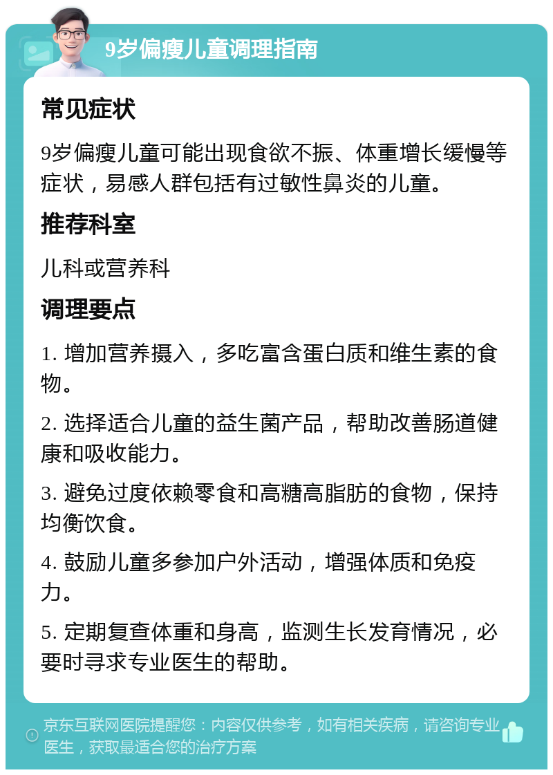 9岁偏瘦儿童调理指南 常见症状 9岁偏瘦儿童可能出现食欲不振、体重增长缓慢等症状，易感人群包括有过敏性鼻炎的儿童。 推荐科室 儿科或营养科 调理要点 1. 增加营养摄入，多吃富含蛋白质和维生素的食物。 2. 选择适合儿童的益生菌产品，帮助改善肠道健康和吸收能力。 3. 避免过度依赖零食和高糖高脂肪的食物，保持均衡饮食。 4. 鼓励儿童多参加户外活动，增强体质和免疫力。 5. 定期复查体重和身高，监测生长发育情况，必要时寻求专业医生的帮助。