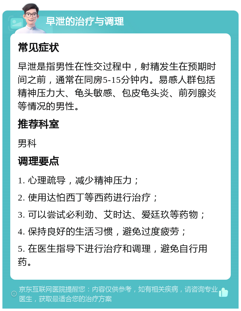 早泄的治疗与调理 常见症状 早泄是指男性在性交过程中，射精发生在预期时间之前，通常在同房5-15分钟内。易感人群包括精神压力大、龟头敏感、包皮龟头炎、前列腺炎等情况的男性。 推荐科室 男科 调理要点 1. 心理疏导，减少精神压力； 2. 使用达怕西丁等西药进行治疗； 3. 可以尝试必利劲、艾时达、爱廷玖等药物； 4. 保持良好的生活习惯，避免过度疲劳； 5. 在医生指导下进行治疗和调理，避免自行用药。