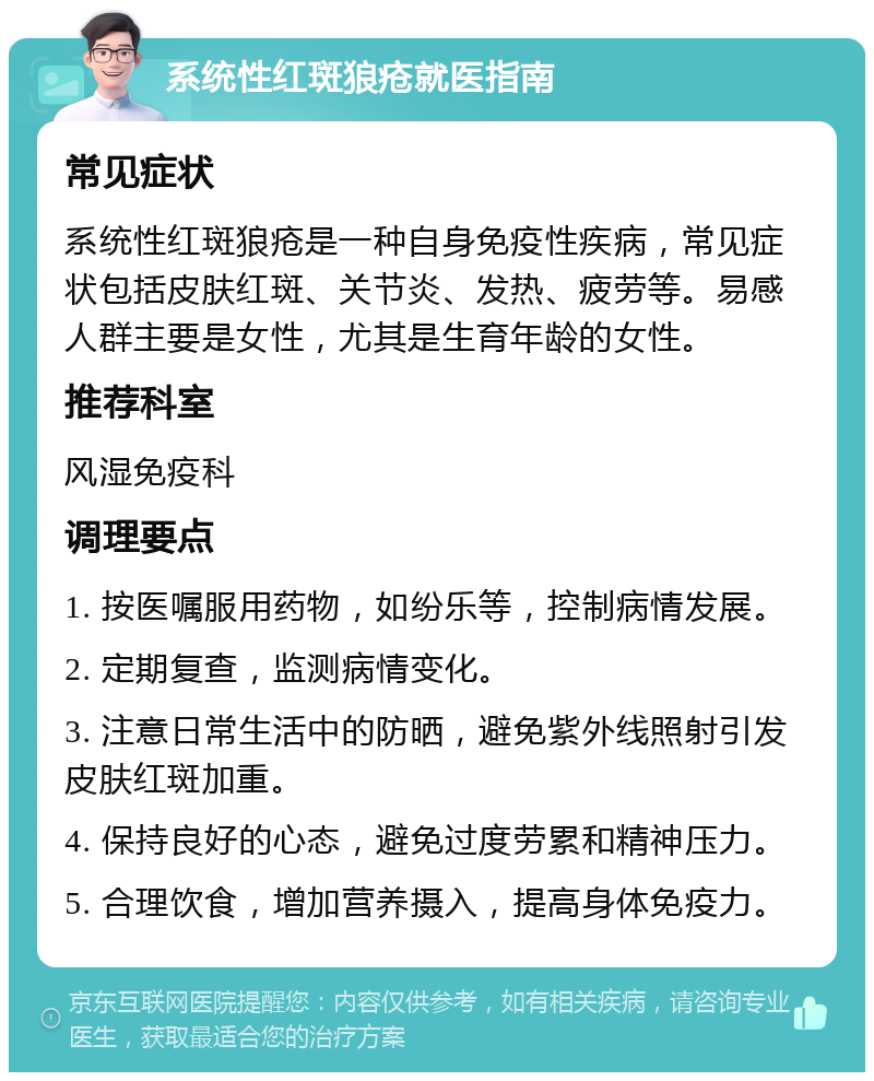 系统性红斑狼疮就医指南 常见症状 系统性红斑狼疮是一种自身免疫性疾病，常见症状包括皮肤红斑、关节炎、发热、疲劳等。易感人群主要是女性，尤其是生育年龄的女性。 推荐科室 风湿免疫科 调理要点 1. 按医嘱服用药物，如纷乐等，控制病情发展。 2. 定期复查，监测病情变化。 3. 注意日常生活中的防晒，避免紫外线照射引发皮肤红斑加重。 4. 保持良好的心态，避免过度劳累和精神压力。 5. 合理饮食，增加营养摄入，提高身体免疫力。