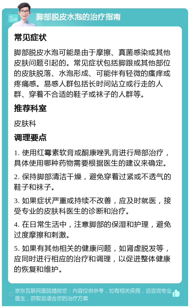 脚部脱皮水泡的治疗指南 常见症状 脚部脱皮水泡可能是由于摩擦、真菌感染或其他皮肤问题引起的。常见症状包括脚跟或其他部位的皮肤脱落、水泡形成、可能伴有轻微的瘙痒或疼痛感。易感人群包括长时间站立或行走的人群、穿着不合适的鞋子或袜子的人群等。 推荐科室 皮肤科 调理要点 1. 使用红霉素软膏或酮康唑乳膏进行局部治疗，具体使用哪种药物需要根据医生的建议来确定。 2. 保持脚部清洁干燥，避免穿着过紧或不透气的鞋子和袜子。 3. 如果症状严重或持续不改善，应及时就医，接受专业的皮肤科医生的诊断和治疗。 4. 在日常生活中，注意脚部的保湿和护理，避免过度摩擦和刺激。 5. 如果有其他相关的健康问题，如肾虚脱发等，应同时进行相应的治疗和调理，以促进整体健康的恢复和维护。