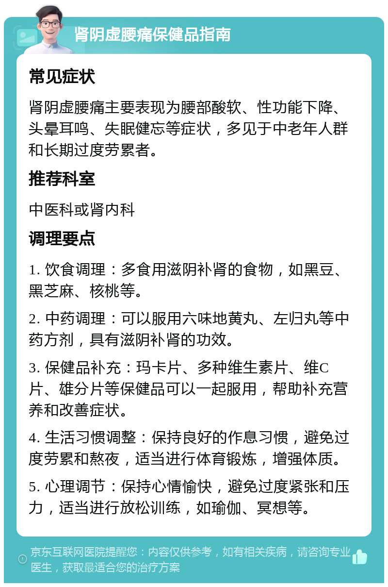 肾阴虚腰痛保健品指南 常见症状 肾阴虚腰痛主要表现为腰部酸软、性功能下降、头晕耳鸣、失眠健忘等症状，多见于中老年人群和长期过度劳累者。 推荐科室 中医科或肾内科 调理要点 1. 饮食调理：多食用滋阴补肾的食物，如黑豆、黑芝麻、核桃等。 2. 中药调理：可以服用六味地黄丸、左归丸等中药方剂，具有滋阴补肾的功效。 3. 保健品补充：玛卡片、多种维生素片、维C片、雄分片等保健品可以一起服用，帮助补充营养和改善症状。 4. 生活习惯调整：保持良好的作息习惯，避免过度劳累和熬夜，适当进行体育锻炼，增强体质。 5. 心理调节：保持心情愉快，避免过度紧张和压力，适当进行放松训练，如瑜伽、冥想等。