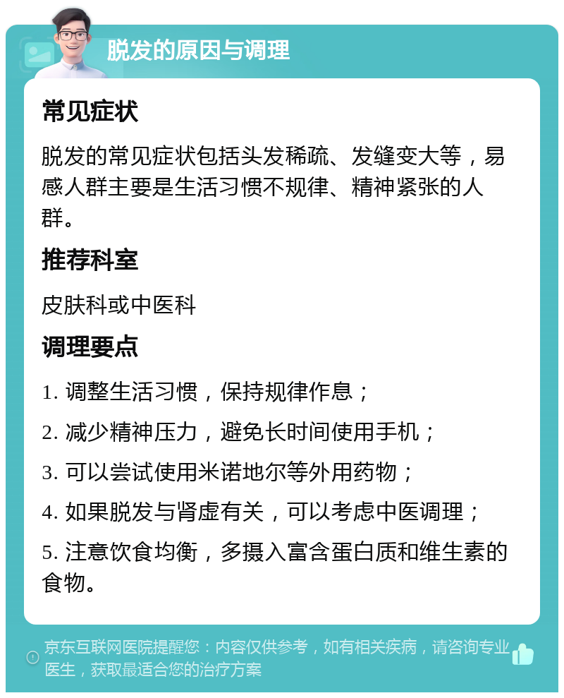 脱发的原因与调理 常见症状 脱发的常见症状包括头发稀疏、发缝变大等，易感人群主要是生活习惯不规律、精神紧张的人群。 推荐科室 皮肤科或中医科 调理要点 1. 调整生活习惯，保持规律作息； 2. 减少精神压力，避免长时间使用手机； 3. 可以尝试使用米诺地尔等外用药物； 4. 如果脱发与肾虚有关，可以考虑中医调理； 5. 注意饮食均衡，多摄入富含蛋白质和维生素的食物。