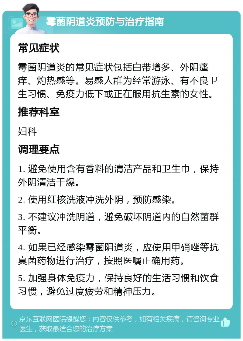 霉菌阴道炎预防与治疗指南 常见症状 霉菌阴道炎的常见症状包括白带增多、外阴瘙痒、灼热感等。易感人群为经常游泳、有不良卫生习惯、免疫力低下或正在服用抗生素的女性。 推荐科室 妇科 调理要点 1. 避免使用含有香料的清洁产品和卫生巾，保持外阴清洁干燥。 2. 使用红核洗液冲洗外阴，预防感染。 3. 不建议冲洗阴道，避免破坏阴道内的自然菌群平衡。 4. 如果已经感染霉菌阴道炎，应使用甲硝唑等抗真菌药物进行治疗，按照医嘱正确用药。 5. 加强身体免疫力，保持良好的生活习惯和饮食习惯，避免过度疲劳和精神压力。