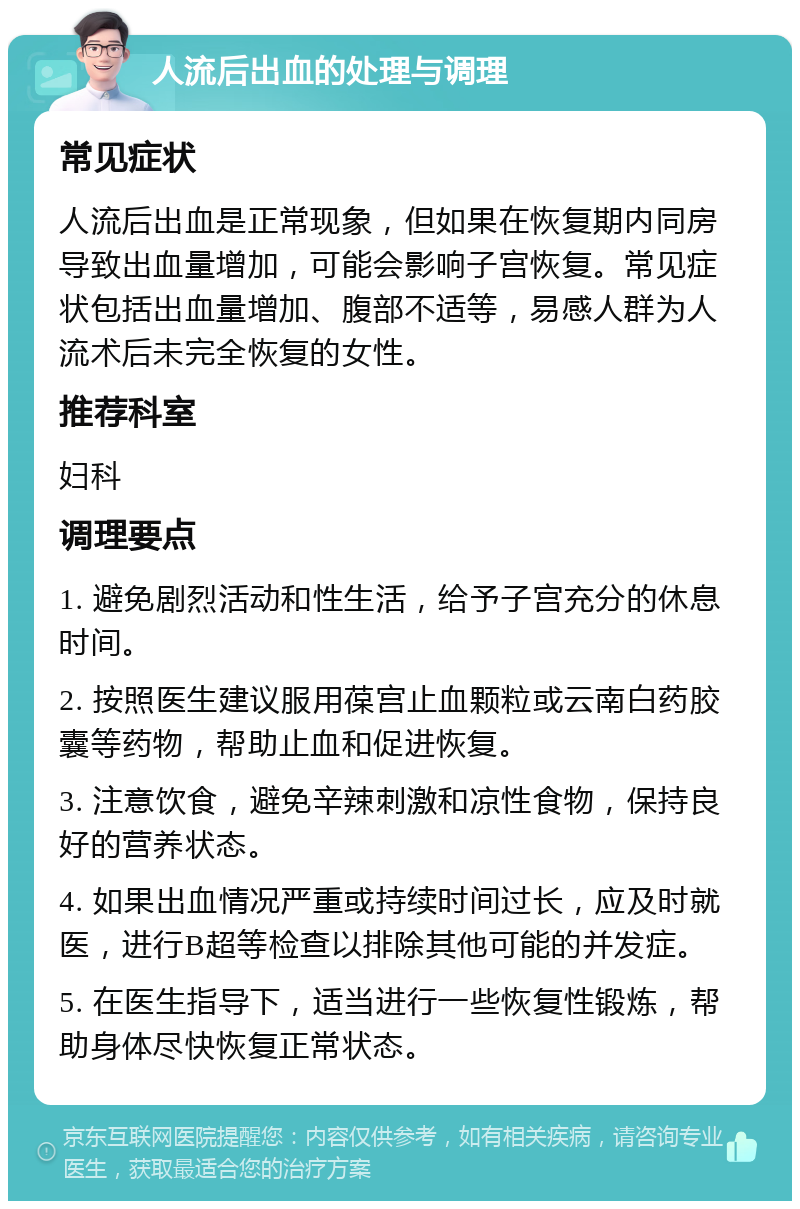 人流后出血的处理与调理 常见症状 人流后出血是正常现象，但如果在恢复期内同房导致出血量增加，可能会影响子宫恢复。常见症状包括出血量增加、腹部不适等，易感人群为人流术后未完全恢复的女性。 推荐科室 妇科 调理要点 1. 避免剧烈活动和性生活，给予子宫充分的休息时间。 2. 按照医生建议服用葆宫止血颗粒或云南白药胶囊等药物，帮助止血和促进恢复。 3. 注意饮食，避免辛辣刺激和凉性食物，保持良好的营养状态。 4. 如果出血情况严重或持续时间过长，应及时就医，进行B超等检查以排除其他可能的并发症。 5. 在医生指导下，适当进行一些恢复性锻炼，帮助身体尽快恢复正常状态。