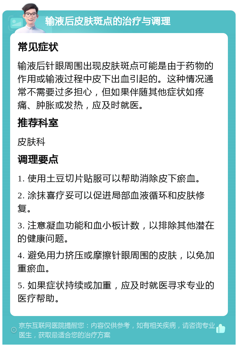 输液后皮肤斑点的治疗与调理 常见症状 输液后针眼周围出现皮肤斑点可能是由于药物的作用或输液过程中皮下出血引起的。这种情况通常不需要过多担心，但如果伴随其他症状如疼痛、肿胀或发热，应及时就医。 推荐科室 皮肤科 调理要点 1. 使用土豆切片贴服可以帮助消除皮下瘀血。 2. 涂抹喜疗妥可以促进局部血液循环和皮肤修复。 3. 注意凝血功能和血小板计数，以排除其他潜在的健康问题。 4. 避免用力挤压或摩擦针眼周围的皮肤，以免加重瘀血。 5. 如果症状持续或加重，应及时就医寻求专业的医疗帮助。