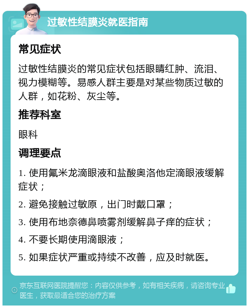 过敏性结膜炎就医指南 常见症状 过敏性结膜炎的常见症状包括眼睛红肿、流泪、视力模糊等。易感人群主要是对某些物质过敏的人群，如花粉、灰尘等。 推荐科室 眼科 调理要点 1. 使用氟米龙滴眼液和盐酸奥洛他定滴眼液缓解症状； 2. 避免接触过敏原，出门时戴口罩； 3. 使用布地奈德鼻喷雾剂缓解鼻子痒的症状； 4. 不要长期使用滴眼液； 5. 如果症状严重或持续不改善，应及时就医。