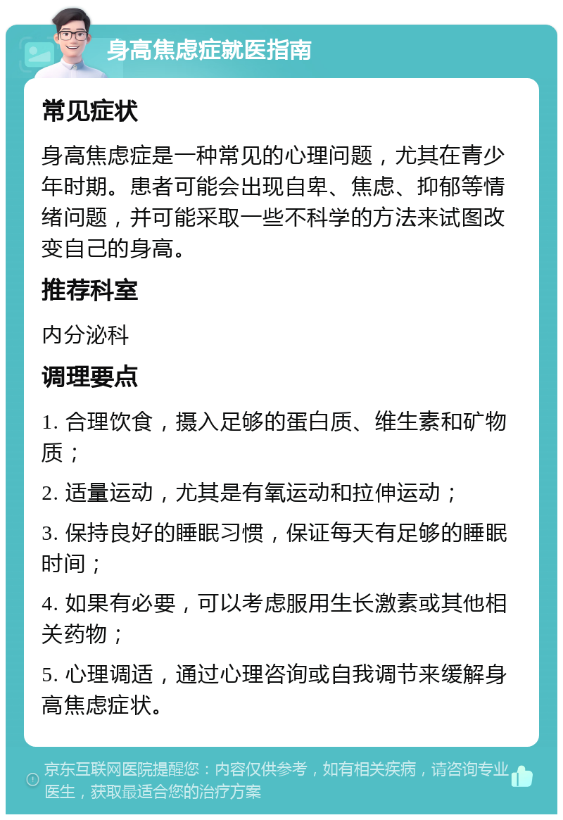 身高焦虑症就医指南 常见症状 身高焦虑症是一种常见的心理问题，尤其在青少年时期。患者可能会出现自卑、焦虑、抑郁等情绪问题，并可能采取一些不科学的方法来试图改变自己的身高。 推荐科室 内分泌科 调理要点 1. 合理饮食，摄入足够的蛋白质、维生素和矿物质； 2. 适量运动，尤其是有氧运动和拉伸运动； 3. 保持良好的睡眠习惯，保证每天有足够的睡眠时间； 4. 如果有必要，可以考虑服用生长激素或其他相关药物； 5. 心理调适，通过心理咨询或自我调节来缓解身高焦虑症状。