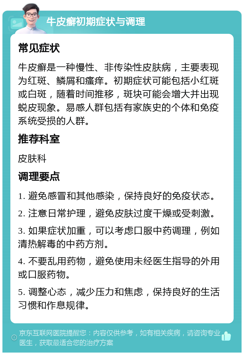 牛皮癣初期症状与调理 常见症状 牛皮癣是一种慢性、非传染性皮肤病，主要表现为红斑、鳞屑和瘙痒。初期症状可能包括小红斑或白斑，随着时间推移，斑块可能会增大并出现蜕皮现象。易感人群包括有家族史的个体和免疫系统受损的人群。 推荐科室 皮肤科 调理要点 1. 避免感冒和其他感染，保持良好的免疫状态。 2. 注意日常护理，避免皮肤过度干燥或受刺激。 3. 如果症状加重，可以考虑口服中药调理，例如清热解毒的中药方剂。 4. 不要乱用药物，避免使用未经医生指导的外用或口服药物。 5. 调整心态，减少压力和焦虑，保持良好的生活习惯和作息规律。