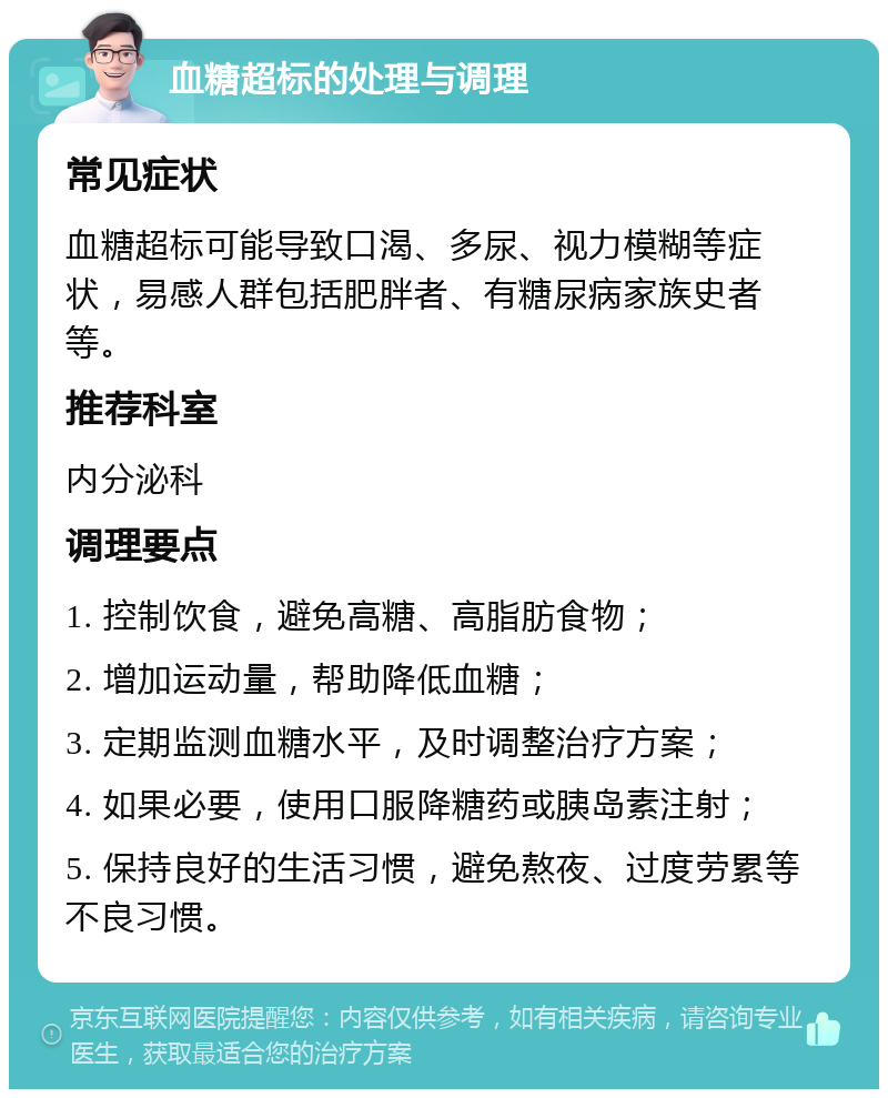 血糖超标的处理与调理 常见症状 血糖超标可能导致口渴、多尿、视力模糊等症状，易感人群包括肥胖者、有糖尿病家族史者等。 推荐科室 内分泌科 调理要点 1. 控制饮食，避免高糖、高脂肪食物； 2. 增加运动量，帮助降低血糖； 3. 定期监测血糖水平，及时调整治疗方案； 4. 如果必要，使用口服降糖药或胰岛素注射； 5. 保持良好的生活习惯，避免熬夜、过度劳累等不良习惯。