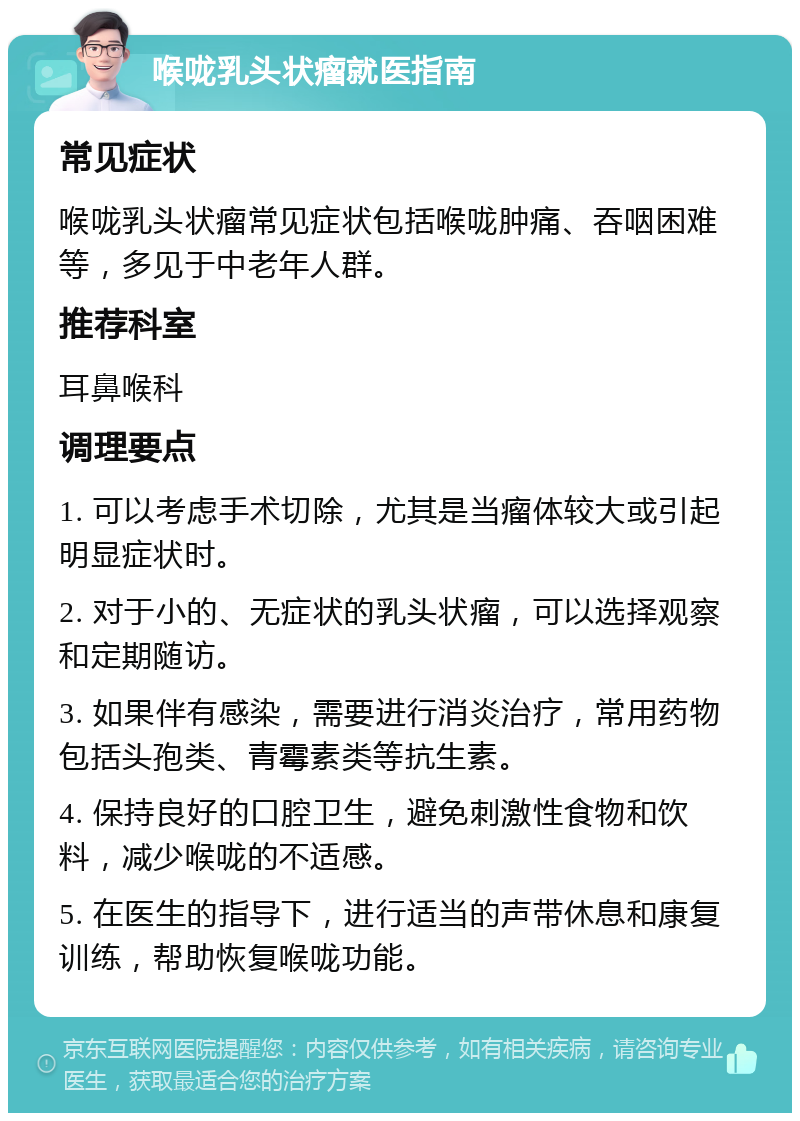 喉咙乳头状瘤就医指南 常见症状 喉咙乳头状瘤常见症状包括喉咙肿痛、吞咽困难等，多见于中老年人群。 推荐科室 耳鼻喉科 调理要点 1. 可以考虑手术切除，尤其是当瘤体较大或引起明显症状时。 2. 对于小的、无症状的乳头状瘤，可以选择观察和定期随访。 3. 如果伴有感染，需要进行消炎治疗，常用药物包括头孢类、青霉素类等抗生素。 4. 保持良好的口腔卫生，避免刺激性食物和饮料，减少喉咙的不适感。 5. 在医生的指导下，进行适当的声带休息和康复训练，帮助恢复喉咙功能。