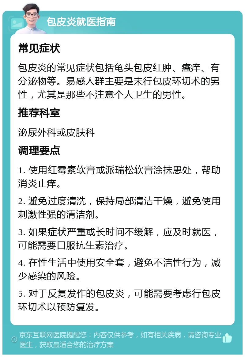 包皮炎就医指南 常见症状 包皮炎的常见症状包括龟头包皮红肿、瘙痒、有分泌物等。易感人群主要是未行包皮环切术的男性，尤其是那些不注意个人卫生的男性。 推荐科室 泌尿外科或皮肤科 调理要点 1. 使用红霉素软膏或派瑞松软膏涂抹患处，帮助消炎止痒。 2. 避免过度清洗，保持局部清洁干燥，避免使用刺激性强的清洁剂。 3. 如果症状严重或长时间不缓解，应及时就医，可能需要口服抗生素治疗。 4. 在性生活中使用安全套，避免不洁性行为，减少感染的风险。 5. 对于反复发作的包皮炎，可能需要考虑行包皮环切术以预防复发。