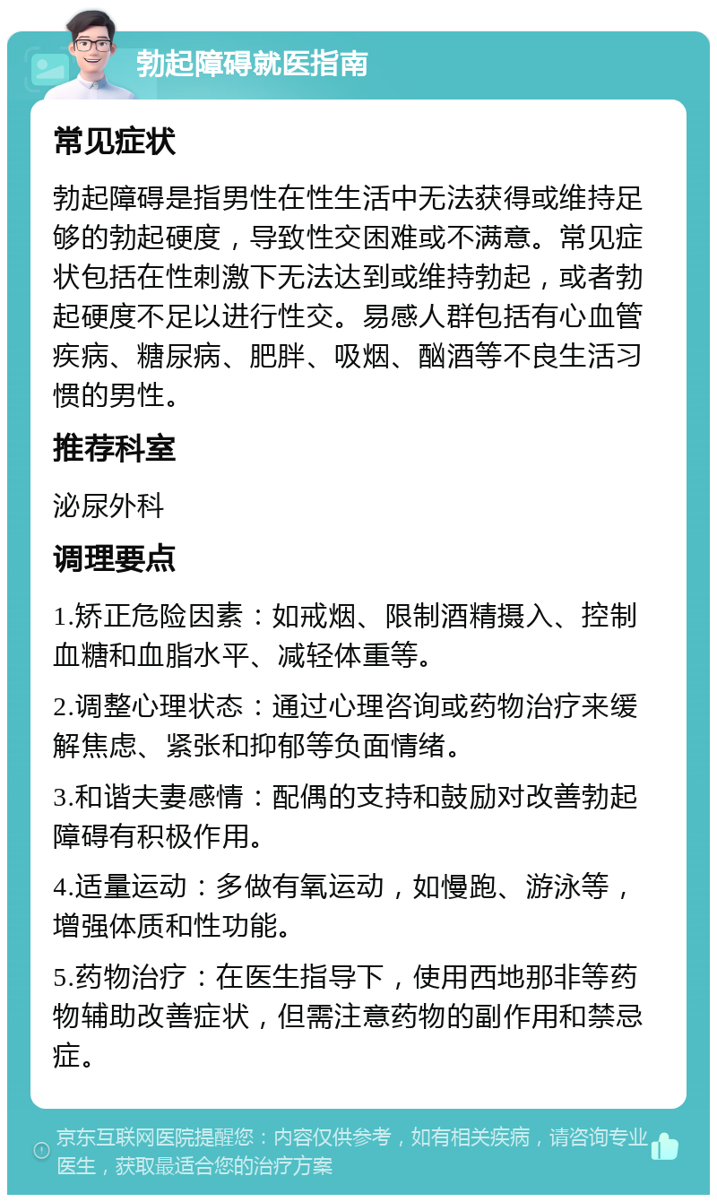 勃起障碍就医指南 常见症状 勃起障碍是指男性在性生活中无法获得或维持足够的勃起硬度，导致性交困难或不满意。常见症状包括在性刺激下无法达到或维持勃起，或者勃起硬度不足以进行性交。易感人群包括有心血管疾病、糖尿病、肥胖、吸烟、酗酒等不良生活习惯的男性。 推荐科室 泌尿外科 调理要点 1.矫正危险因素：如戒烟、限制酒精摄入、控制血糖和血脂水平、减轻体重等。 2.调整心理状态：通过心理咨询或药物治疗来缓解焦虑、紧张和抑郁等负面情绪。 3.和谐夫妻感情：配偶的支持和鼓励对改善勃起障碍有积极作用。 4.适量运动：多做有氧运动，如慢跑、游泳等，增强体质和性功能。 5.药物治疗：在医生指导下，使用西地那非等药物辅助改善症状，但需注意药物的副作用和禁忌症。