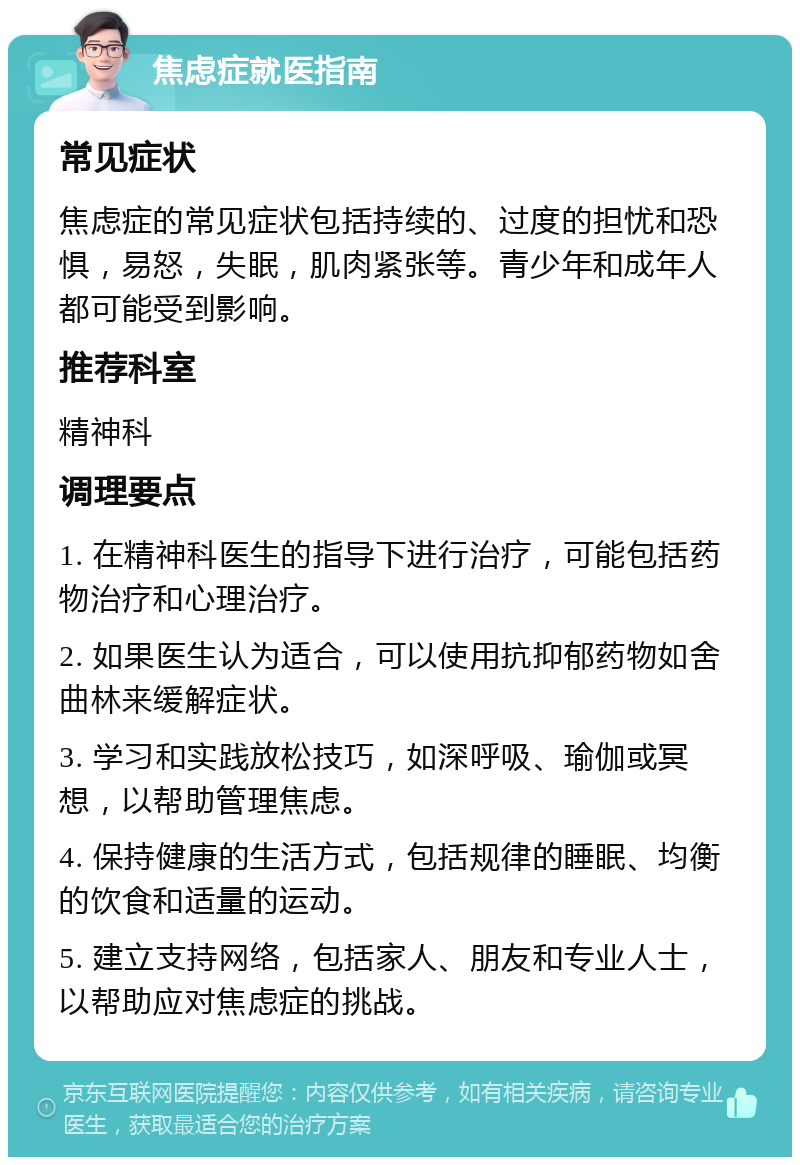 焦虑症就医指南 常见症状 焦虑症的常见症状包括持续的、过度的担忧和恐惧，易怒，失眠，肌肉紧张等。青少年和成年人都可能受到影响。 推荐科室 精神科 调理要点 1. 在精神科医生的指导下进行治疗，可能包括药物治疗和心理治疗。 2. 如果医生认为适合，可以使用抗抑郁药物如舍曲林来缓解症状。 3. 学习和实践放松技巧，如深呼吸、瑜伽或冥想，以帮助管理焦虑。 4. 保持健康的生活方式，包括规律的睡眠、均衡的饮食和适量的运动。 5. 建立支持网络，包括家人、朋友和专业人士，以帮助应对焦虑症的挑战。