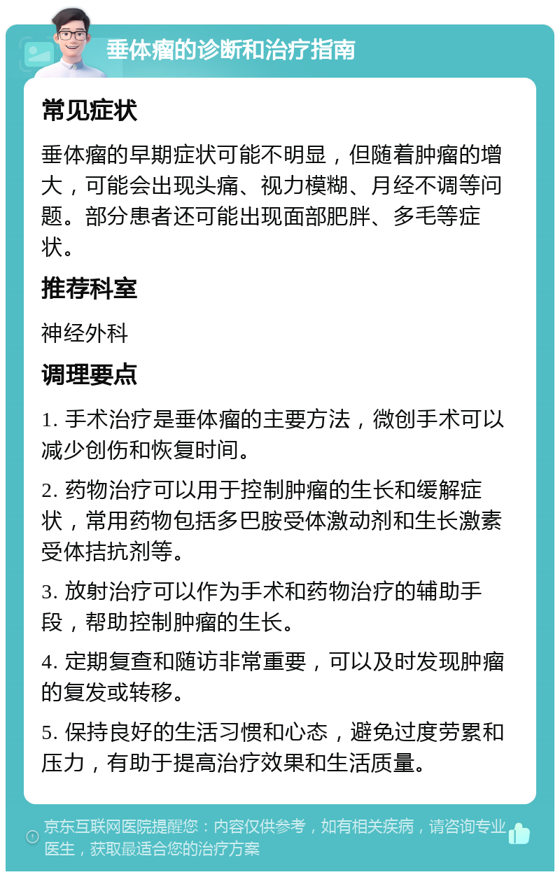 垂体瘤的诊断和治疗指南 常见症状 垂体瘤的早期症状可能不明显，但随着肿瘤的增大，可能会出现头痛、视力模糊、月经不调等问题。部分患者还可能出现面部肥胖、多毛等症状。 推荐科室 神经外科 调理要点 1. 手术治疗是垂体瘤的主要方法，微创手术可以减少创伤和恢复时间。 2. 药物治疗可以用于控制肿瘤的生长和缓解症状，常用药物包括多巴胺受体激动剂和生长激素受体拮抗剂等。 3. 放射治疗可以作为手术和药物治疗的辅助手段，帮助控制肿瘤的生长。 4. 定期复查和随访非常重要，可以及时发现肿瘤的复发或转移。 5. 保持良好的生活习惯和心态，避免过度劳累和压力，有助于提高治疗效果和生活质量。