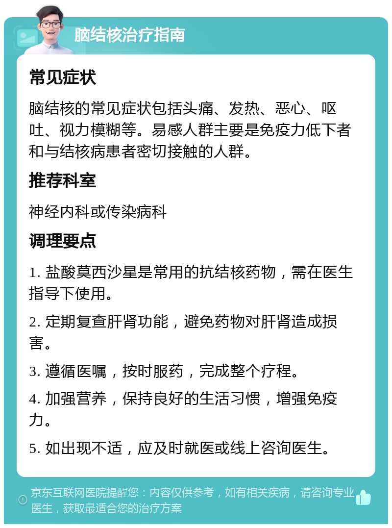 脑结核治疗指南 常见症状 脑结核的常见症状包括头痛、发热、恶心、呕吐、视力模糊等。易感人群主要是免疫力低下者和与结核病患者密切接触的人群。 推荐科室 神经内科或传染病科 调理要点 1. 盐酸莫西沙星是常用的抗结核药物，需在医生指导下使用。 2. 定期复查肝肾功能，避免药物对肝肾造成损害。 3. 遵循医嘱，按时服药，完成整个疗程。 4. 加强营养，保持良好的生活习惯，增强免疫力。 5. 如出现不适，应及时就医或线上咨询医生。