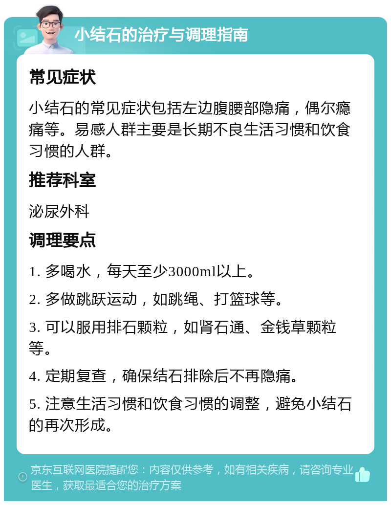 小结石的治疗与调理指南 常见症状 小结石的常见症状包括左边腹腰部隐痛，偶尔瘾痛等。易感人群主要是长期不良生活习惯和饮食习惯的人群。 推荐科室 泌尿外科 调理要点 1. 多喝水，每天至少3000ml以上。 2. 多做跳跃运动，如跳绳、打篮球等。 3. 可以服用排石颗粒，如肾石通、金钱草颗粒等。 4. 定期复查，确保结石排除后不再隐痛。 5. 注意生活习惯和饮食习惯的调整，避免小结石的再次形成。