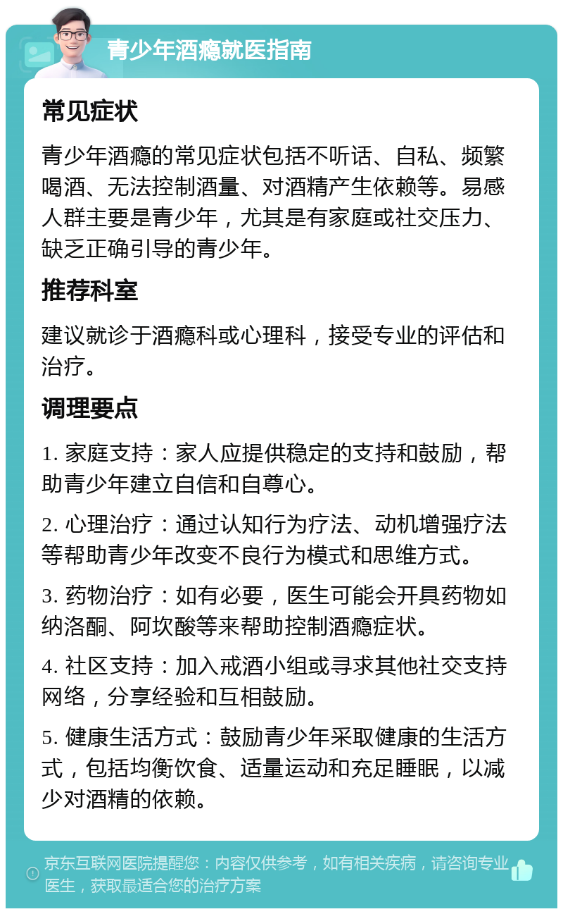 青少年酒瘾就医指南 常见症状 青少年酒瘾的常见症状包括不听话、自私、频繁喝酒、无法控制酒量、对酒精产生依赖等。易感人群主要是青少年，尤其是有家庭或社交压力、缺乏正确引导的青少年。 推荐科室 建议就诊于酒瘾科或心理科，接受专业的评估和治疗。 调理要点 1. 家庭支持：家人应提供稳定的支持和鼓励，帮助青少年建立自信和自尊心。 2. 心理治疗：通过认知行为疗法、动机增强疗法等帮助青少年改变不良行为模式和思维方式。 3. 药物治疗：如有必要，医生可能会开具药物如纳洛酮、阿坎酸等来帮助控制酒瘾症状。 4. 社区支持：加入戒酒小组或寻求其他社交支持网络，分享经验和互相鼓励。 5. 健康生活方式：鼓励青少年采取健康的生活方式，包括均衡饮食、适量运动和充足睡眠，以减少对酒精的依赖。