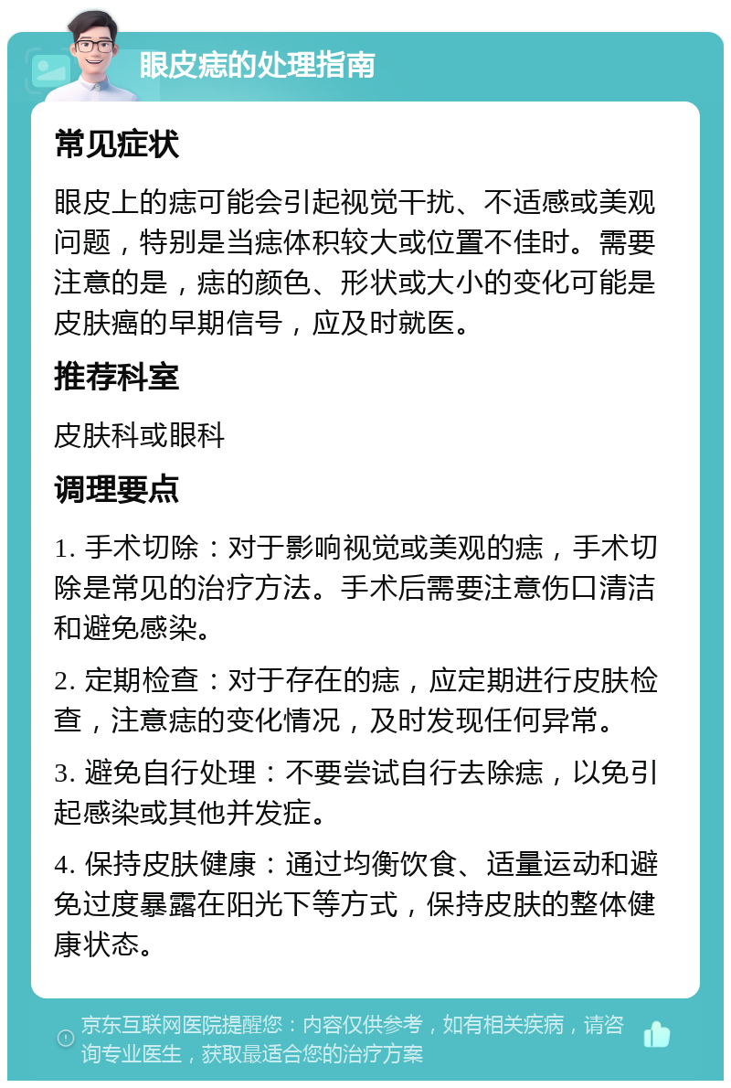 眼皮痣的处理指南 常见症状 眼皮上的痣可能会引起视觉干扰、不适感或美观问题，特别是当痣体积较大或位置不佳时。需要注意的是，痣的颜色、形状或大小的变化可能是皮肤癌的早期信号，应及时就医。 推荐科室 皮肤科或眼科 调理要点 1. 手术切除：对于影响视觉或美观的痣，手术切除是常见的治疗方法。手术后需要注意伤口清洁和避免感染。 2. 定期检查：对于存在的痣，应定期进行皮肤检查，注意痣的变化情况，及时发现任何异常。 3. 避免自行处理：不要尝试自行去除痣，以免引起感染或其他并发症。 4. 保持皮肤健康：通过均衡饮食、适量运动和避免过度暴露在阳光下等方式，保持皮肤的整体健康状态。