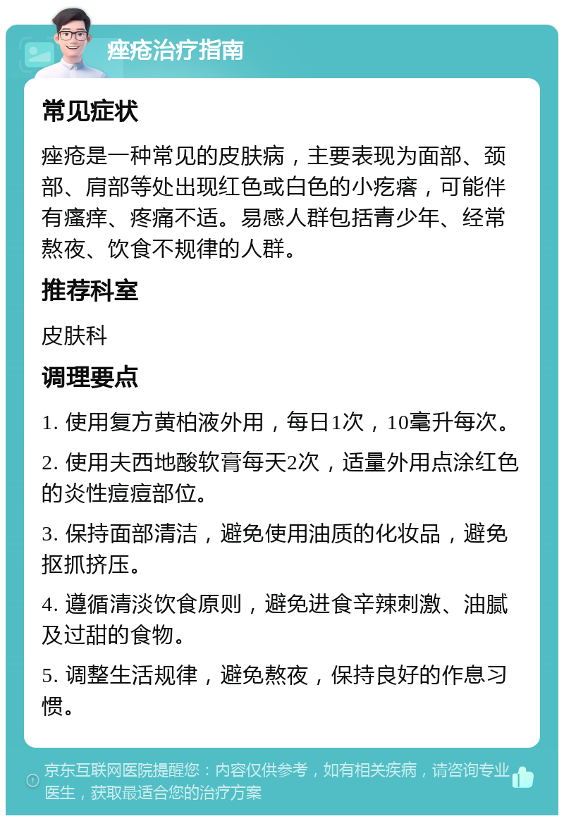 痤疮治疗指南 常见症状 痤疮是一种常见的皮肤病，主要表现为面部、颈部、肩部等处出现红色或白色的小疙瘩，可能伴有瘙痒、疼痛不适。易感人群包括青少年、经常熬夜、饮食不规律的人群。 推荐科室 皮肤科 调理要点 1. 使用复方黄柏液外用，每日1次，10毫升每次。 2. 使用夫西地酸软膏每天2次，适量外用点涂红色的炎性痘痘部位。 3. 保持面部清洁，避免使用油质的化妆品，避免抠抓挤压。 4. 遵循清淡饮食原则，避免进食辛辣刺激、油腻及过甜的食物。 5. 调整生活规律，避免熬夜，保持良好的作息习惯。