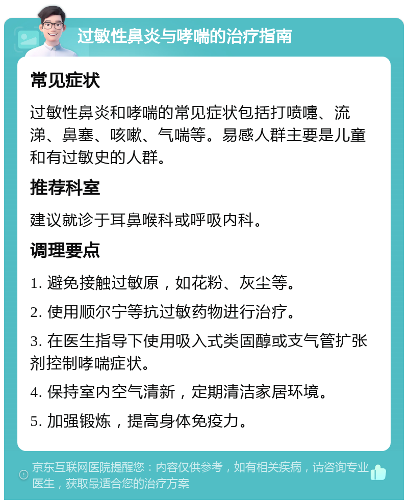 过敏性鼻炎与哮喘的治疗指南 常见症状 过敏性鼻炎和哮喘的常见症状包括打喷嚏、流涕、鼻塞、咳嗽、气喘等。易感人群主要是儿童和有过敏史的人群。 推荐科室 建议就诊于耳鼻喉科或呼吸内科。 调理要点 1. 避免接触过敏原，如花粉、灰尘等。 2. 使用顺尔宁等抗过敏药物进行治疗。 3. 在医生指导下使用吸入式类固醇或支气管扩张剂控制哮喘症状。 4. 保持室内空气清新，定期清洁家居环境。 5. 加强锻炼，提高身体免疫力。