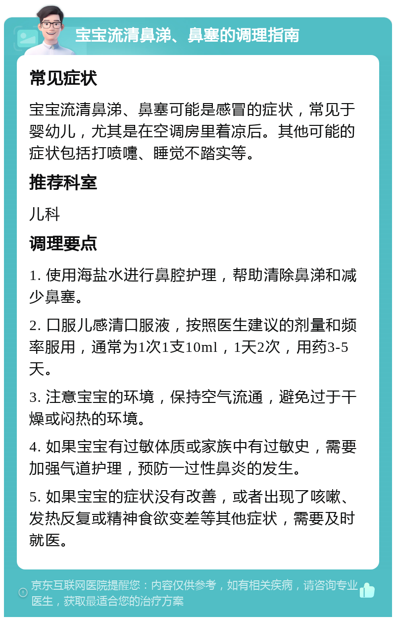 宝宝流清鼻涕、鼻塞的调理指南 常见症状 宝宝流清鼻涕、鼻塞可能是感冒的症状，常见于婴幼儿，尤其是在空调房里着凉后。其他可能的症状包括打喷嚏、睡觉不踏实等。 推荐科室 儿科 调理要点 1. 使用海盐水进行鼻腔护理，帮助清除鼻涕和减少鼻塞。 2. 口服儿感清口服液，按照医生建议的剂量和频率服用，通常为1次1支10ml，1天2次，用药3-5天。 3. 注意宝宝的环境，保持空气流通，避免过于干燥或闷热的环境。 4. 如果宝宝有过敏体质或家族中有过敏史，需要加强气道护理，预防一过性鼻炎的发生。 5. 如果宝宝的症状没有改善，或者出现了咳嗽、发热反复或精神食欲变差等其他症状，需要及时就医。