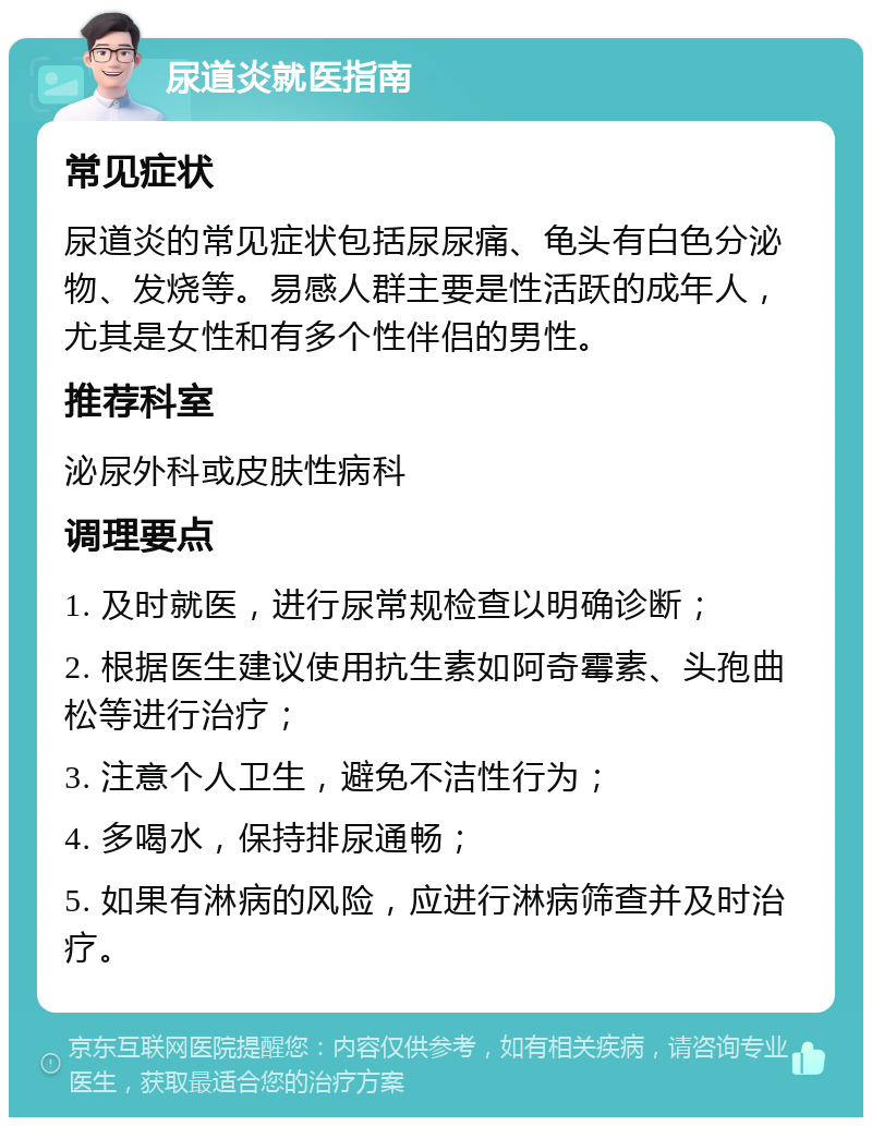 尿道炎就医指南 常见症状 尿道炎的常见症状包括尿尿痛、龟头有白色分泌物、发烧等。易感人群主要是性活跃的成年人，尤其是女性和有多个性伴侣的男性。 推荐科室 泌尿外科或皮肤性病科 调理要点 1. 及时就医，进行尿常规检查以明确诊断； 2. 根据医生建议使用抗生素如阿奇霉素、头孢曲松等进行治疗； 3. 注意个人卫生，避免不洁性行为； 4. 多喝水，保持排尿通畅； 5. 如果有淋病的风险，应进行淋病筛查并及时治疗。