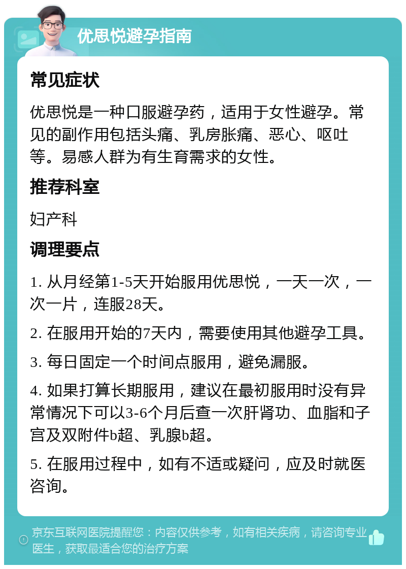 优思悦避孕指南 常见症状 优思悦是一种口服避孕药，适用于女性避孕。常见的副作用包括头痛、乳房胀痛、恶心、呕吐等。易感人群为有生育需求的女性。 推荐科室 妇产科 调理要点 1. 从月经第1-5天开始服用优思悦，一天一次，一次一片，连服28天。 2. 在服用开始的7天内，需要使用其他避孕工具。 3. 每日固定一个时间点服用，避免漏服。 4. 如果打算长期服用，建议在最初服用时没有异常情况下可以3-6个月后查一次肝肾功、血脂和子宫及双附件b超、乳腺b超。 5. 在服用过程中，如有不适或疑问，应及时就医咨询。