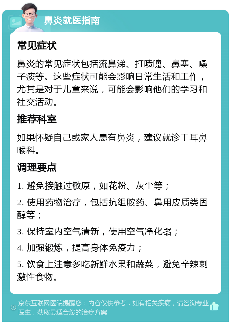 鼻炎就医指南 常见症状 鼻炎的常见症状包括流鼻涕、打喷嚏、鼻塞、嗓子痰等。这些症状可能会影响日常生活和工作，尤其是对于儿童来说，可能会影响他们的学习和社交活动。 推荐科室 如果怀疑自己或家人患有鼻炎，建议就诊于耳鼻喉科。 调理要点 1. 避免接触过敏原，如花粉、灰尘等； 2. 使用药物治疗，包括抗组胺药、鼻用皮质类固醇等； 3. 保持室内空气清新，使用空气净化器； 4. 加强锻炼，提高身体免疫力； 5. 饮食上注意多吃新鲜水果和蔬菜，避免辛辣刺激性食物。