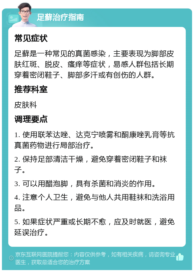 足藓治疗指南 常见症状 足藓是一种常见的真菌感染，主要表现为脚部皮肤红斑、脱皮、瘙痒等症状，易感人群包括长期穿着密闭鞋子、脚部多汗或有创伤的人群。 推荐科室 皮肤科 调理要点 1. 使用联苯达唑、达克宁喷雾和酮康唑乳膏等抗真菌药物进行局部治疗。 2. 保持足部清洁干燥，避免穿着密闭鞋子和袜子。 3. 可以用醋泡脚，具有杀菌和消炎的作用。 4. 注意个人卫生，避免与他人共用鞋袜和洗浴用品。 5. 如果症状严重或长期不愈，应及时就医，避免延误治疗。