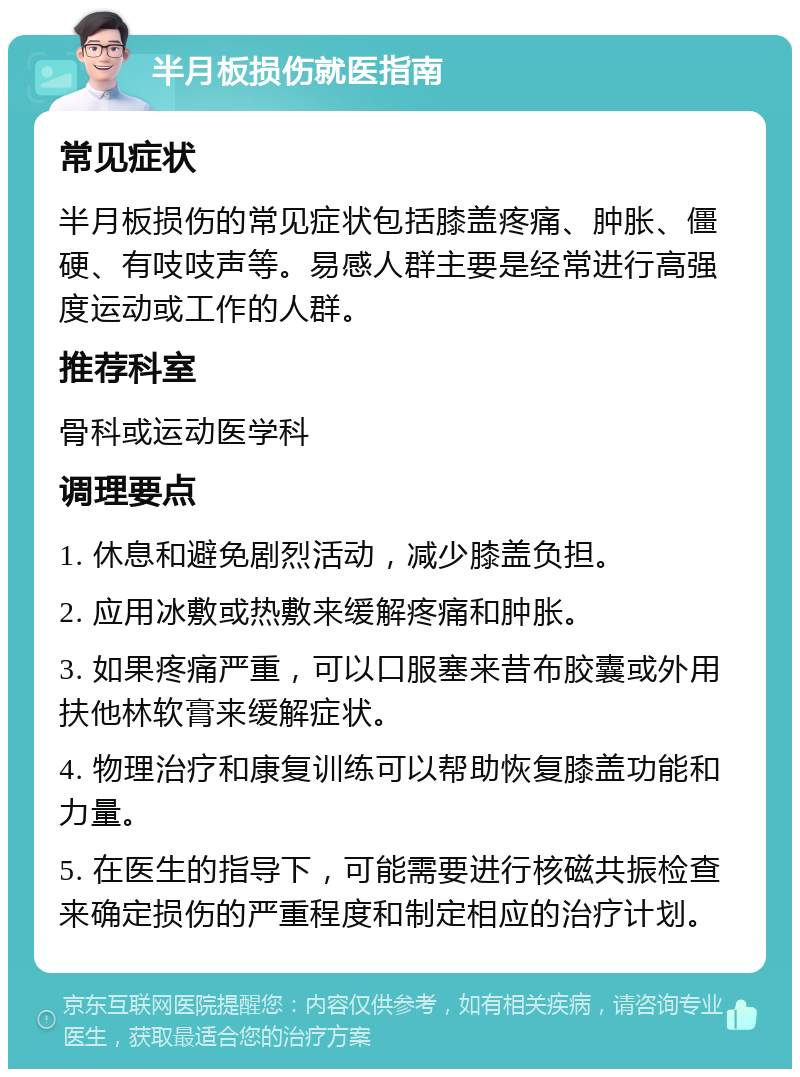 半月板损伤就医指南 常见症状 半月板损伤的常见症状包括膝盖疼痛、肿胀、僵硬、有吱吱声等。易感人群主要是经常进行高强度运动或工作的人群。 推荐科室 骨科或运动医学科 调理要点 1. 休息和避免剧烈活动，减少膝盖负担。 2. 应用冰敷或热敷来缓解疼痛和肿胀。 3. 如果疼痛严重，可以口服塞来昔布胶囊或外用扶他林软膏来缓解症状。 4. 物理治疗和康复训练可以帮助恢复膝盖功能和力量。 5. 在医生的指导下，可能需要进行核磁共振检查来确定损伤的严重程度和制定相应的治疗计划。