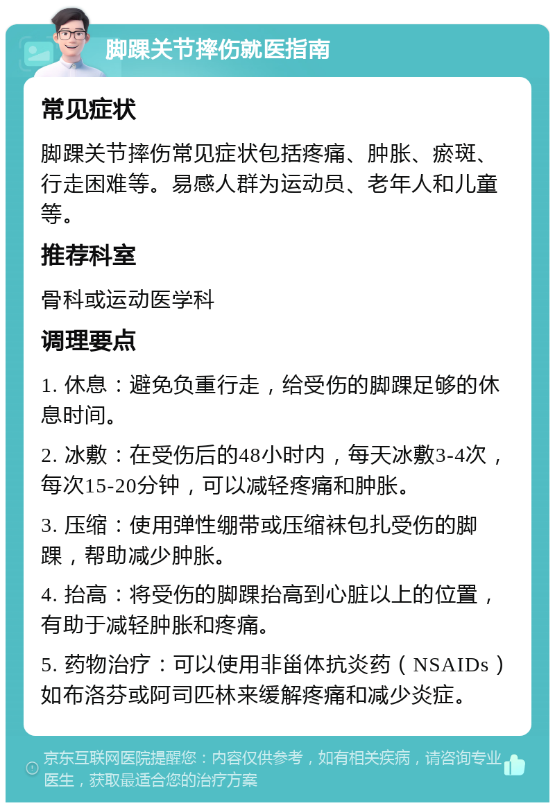 脚踝关节摔伤就医指南 常见症状 脚踝关节摔伤常见症状包括疼痛、肿胀、瘀斑、行走困难等。易感人群为运动员、老年人和儿童等。 推荐科室 骨科或运动医学科 调理要点 1. 休息：避免负重行走，给受伤的脚踝足够的休息时间。 2. 冰敷：在受伤后的48小时内，每天冰敷3-4次，每次15-20分钟，可以减轻疼痛和肿胀。 3. 压缩：使用弹性绷带或压缩袜包扎受伤的脚踝，帮助减少肿胀。 4. 抬高：将受伤的脚踝抬高到心脏以上的位置，有助于减轻肿胀和疼痛。 5. 药物治疗：可以使用非甾体抗炎药（NSAIDs）如布洛芬或阿司匹林来缓解疼痛和减少炎症。