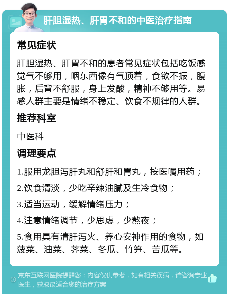 肝胆湿热、肝胃不和的中医治疗指南 常见症状 肝胆湿热、肝胃不和的患者常见症状包括吃饭感觉气不够用，咽东西像有气顶着，食欲不振，腹胀，后背不舒服，身上发酸，精神不够用等。易感人群主要是情绪不稳定、饮食不规律的人群。 推荐科室 中医科 调理要点 1.服用龙胆泻肝丸和舒肝和胃丸，按医嘱用药； 2.饮食清淡，少吃辛辣油腻及生冷食物； 3.适当运动，缓解情绪压力； 4.注意情绪调节，少思虑，少熬夜； 5.食用具有清肝泻火、养心安神作用的食物，如菠菜、油菜、荠菜、冬瓜、竹笋、苦瓜等。