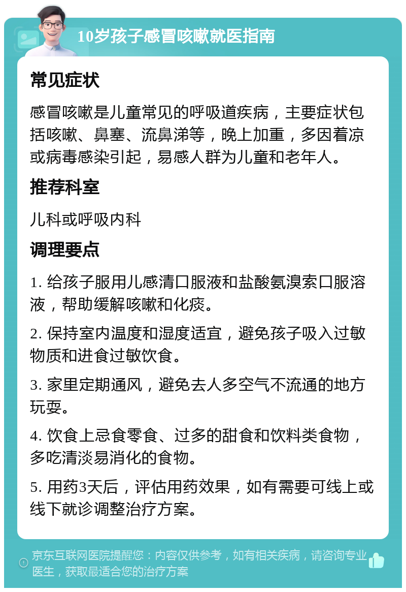 10岁孩子感冒咳嗽就医指南 常见症状 感冒咳嗽是儿童常见的呼吸道疾病，主要症状包括咳嗽、鼻塞、流鼻涕等，晚上加重，多因着凉或病毒感染引起，易感人群为儿童和老年人。 推荐科室 儿科或呼吸内科 调理要点 1. 给孩子服用儿感清口服液和盐酸氨溴索口服溶液，帮助缓解咳嗽和化痰。 2. 保持室内温度和湿度适宜，避免孩子吸入过敏物质和进食过敏饮食。 3. 家里定期通风，避免去人多空气不流通的地方玩耍。 4. 饮食上忌食零食、过多的甜食和饮料类食物，多吃清淡易消化的食物。 5. 用药3天后，评估用药效果，如有需要可线上或线下就诊调整治疗方案。