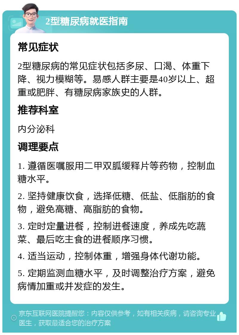 2型糖尿病就医指南 常见症状 2型糖尿病的常见症状包括多尿、口渴、体重下降、视力模糊等。易感人群主要是40岁以上、超重或肥胖、有糖尿病家族史的人群。 推荐科室 内分泌科 调理要点 1. 遵循医嘱服用二甲双胍缓释片等药物，控制血糖水平。 2. 坚持健康饮食，选择低糖、低盐、低脂肪的食物，避免高糖、高脂肪的食物。 3. 定时定量进餐，控制进餐速度，养成先吃蔬菜、最后吃主食的进餐顺序习惯。 4. 适当运动，控制体重，增强身体代谢功能。 5. 定期监测血糖水平，及时调整治疗方案，避免病情加重或并发症的发生。