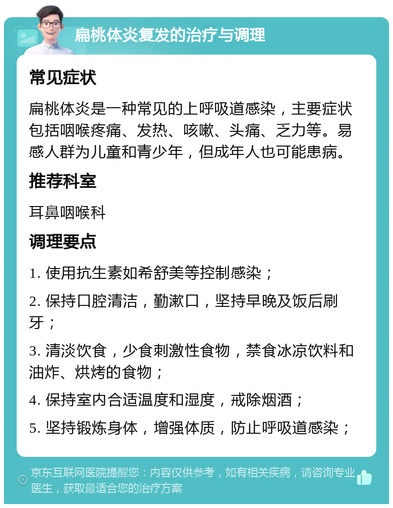 扁桃体炎复发的治疗与调理 常见症状 扁桃体炎是一种常见的上呼吸道感染，主要症状包括咽喉疼痛、发热、咳嗽、头痛、乏力等。易感人群为儿童和青少年，但成年人也可能患病。 推荐科室 耳鼻咽喉科 调理要点 1. 使用抗生素如希舒美等控制感染； 2. 保持口腔清洁，勤漱口，坚持早晚及饭后刷牙； 3. 清淡饮食，少食刺激性食物，禁食冰凉饮料和油炸、烘烤的食物； 4. 保持室内合适温度和湿度，戒除烟酒； 5. 坚持锻炼身体，增强体质，防止呼吸道感染；