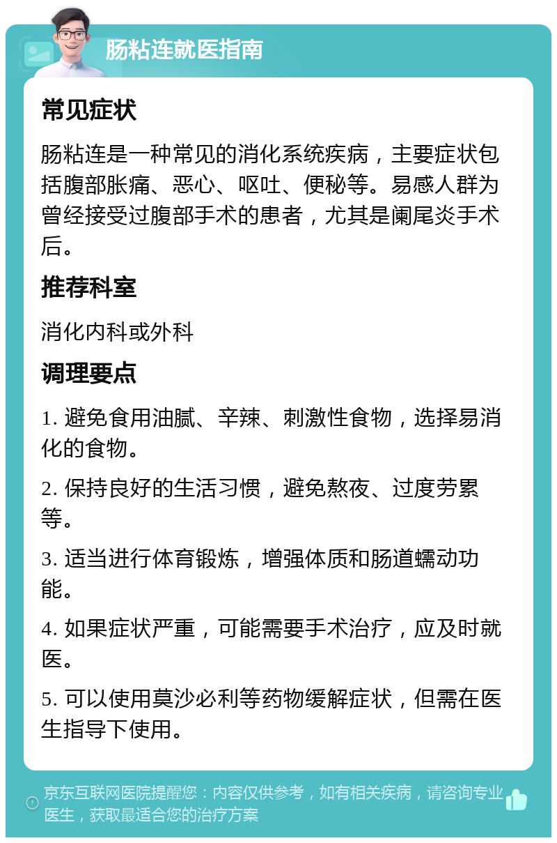 肠粘连就医指南 常见症状 肠粘连是一种常见的消化系统疾病，主要症状包括腹部胀痛、恶心、呕吐、便秘等。易感人群为曾经接受过腹部手术的患者，尤其是阑尾炎手术后。 推荐科室 消化内科或外科 调理要点 1. 避免食用油腻、辛辣、刺激性食物，选择易消化的食物。 2. 保持良好的生活习惯，避免熬夜、过度劳累等。 3. 适当进行体育锻炼，增强体质和肠道蠕动功能。 4. 如果症状严重，可能需要手术治疗，应及时就医。 5. 可以使用莫沙必利等药物缓解症状，但需在医生指导下使用。