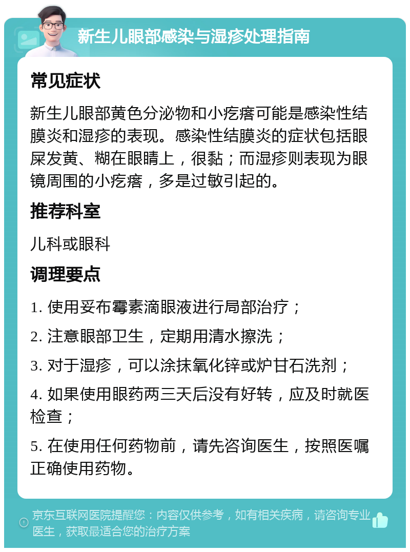 新生儿眼部感染与湿疹处理指南 常见症状 新生儿眼部黄色分泌物和小疙瘩可能是感染性结膜炎和湿疹的表现。感染性结膜炎的症状包括眼屎发黄、糊在眼睛上，很黏；而湿疹则表现为眼镜周围的小疙瘩，多是过敏引起的。 推荐科室 儿科或眼科 调理要点 1. 使用妥布霉素滴眼液进行局部治疗； 2. 注意眼部卫生，定期用清水擦洗； 3. 对于湿疹，可以涂抹氧化锌或炉甘石洗剂； 4. 如果使用眼药两三天后没有好转，应及时就医检查； 5. 在使用任何药物前，请先咨询医生，按照医嘱正确使用药物。