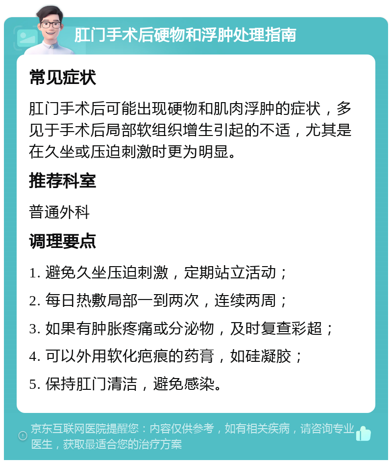 肛门手术后硬物和浮肿处理指南 常见症状 肛门手术后可能出现硬物和肌肉浮肿的症状，多见于手术后局部软组织增生引起的不适，尤其是在久坐或压迫刺激时更为明显。 推荐科室 普通外科 调理要点 1. 避免久坐压迫刺激，定期站立活动； 2. 每日热敷局部一到两次，连续两周； 3. 如果有肿胀疼痛或分泌物，及时复查彩超； 4. 可以外用软化疤痕的药膏，如硅凝胶； 5. 保持肛门清洁，避免感染。