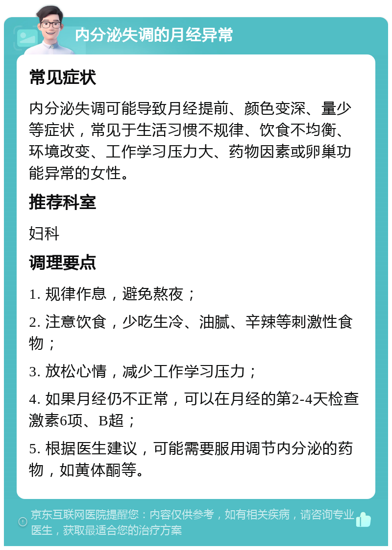 内分泌失调的月经异常 常见症状 内分泌失调可能导致月经提前、颜色变深、量少等症状，常见于生活习惯不规律、饮食不均衡、环境改变、工作学习压力大、药物因素或卵巢功能异常的女性。 推荐科室 妇科 调理要点 1. 规律作息，避免熬夜； 2. 注意饮食，少吃生冷、油腻、辛辣等刺激性食物； 3. 放松心情，减少工作学习压力； 4. 如果月经仍不正常，可以在月经的第2-4天检查激素6项、B超； 5. 根据医生建议，可能需要服用调节内分泌的药物，如黄体酮等。