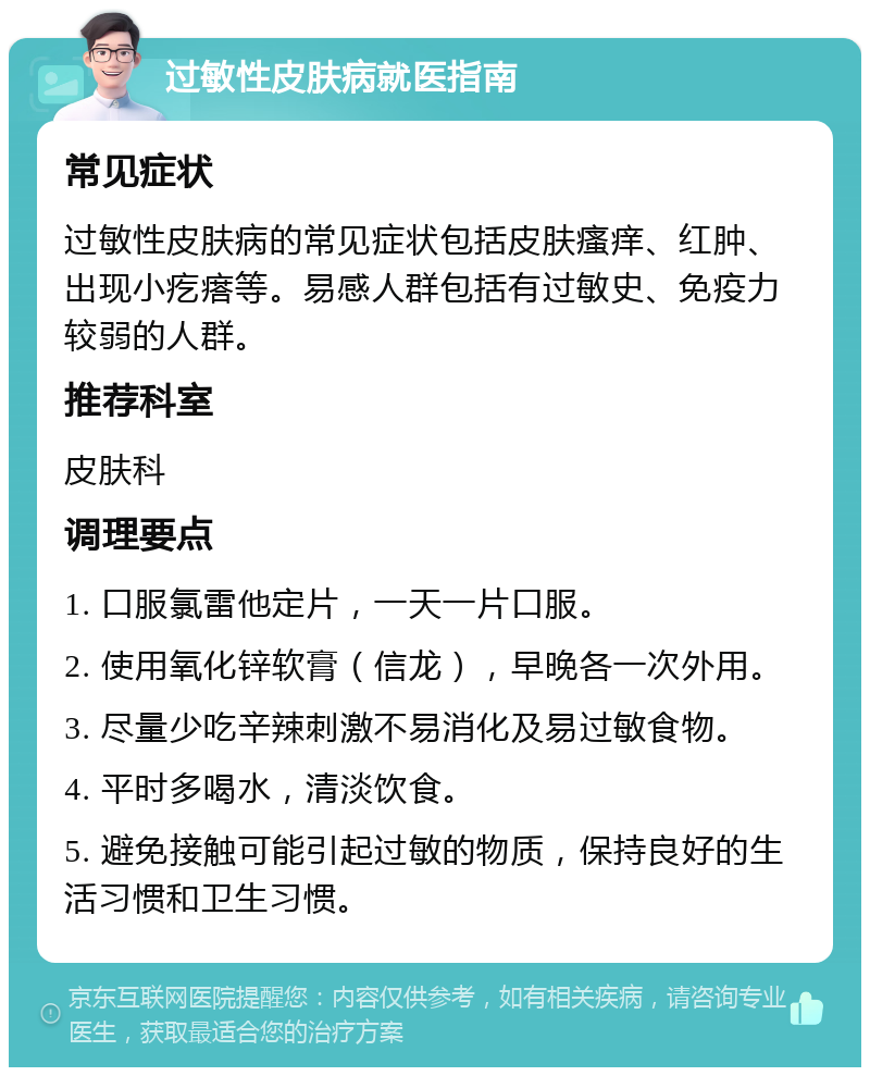 过敏性皮肤病就医指南 常见症状 过敏性皮肤病的常见症状包括皮肤瘙痒、红肿、出现小疙瘩等。易感人群包括有过敏史、免疫力较弱的人群。 推荐科室 皮肤科 调理要点 1. 口服氯雷他定片，一天一片口服。 2. 使用氧化锌软膏（信龙），早晚各一次外用。 3. 尽量少吃辛辣刺激不易消化及易过敏食物。 4. 平时多喝水，清淡饮食。 5. 避免接触可能引起过敏的物质，保持良好的生活习惯和卫生习惯。