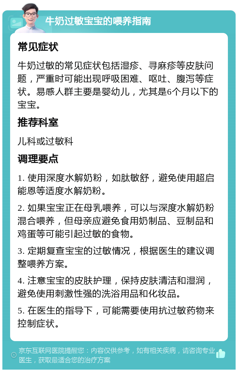 牛奶过敏宝宝的喂养指南 常见症状 牛奶过敏的常见症状包括湿疹、寻麻疹等皮肤问题，严重时可能出现呼吸困难、呕吐、腹泻等症状。易感人群主要是婴幼儿，尤其是6个月以下的宝宝。 推荐科室 儿科或过敏科 调理要点 1. 使用深度水解奶粉，如肽敏舒，避免使用超启能恩等适度水解奶粉。 2. 如果宝宝正在母乳喂养，可以与深度水解奶粉混合喂养，但母亲应避免食用奶制品、豆制品和鸡蛋等可能引起过敏的食物。 3. 定期复查宝宝的过敏情况，根据医生的建议调整喂养方案。 4. 注意宝宝的皮肤护理，保持皮肤清洁和湿润，避免使用刺激性强的洗浴用品和化妆品。 5. 在医生的指导下，可能需要使用抗过敏药物来控制症状。