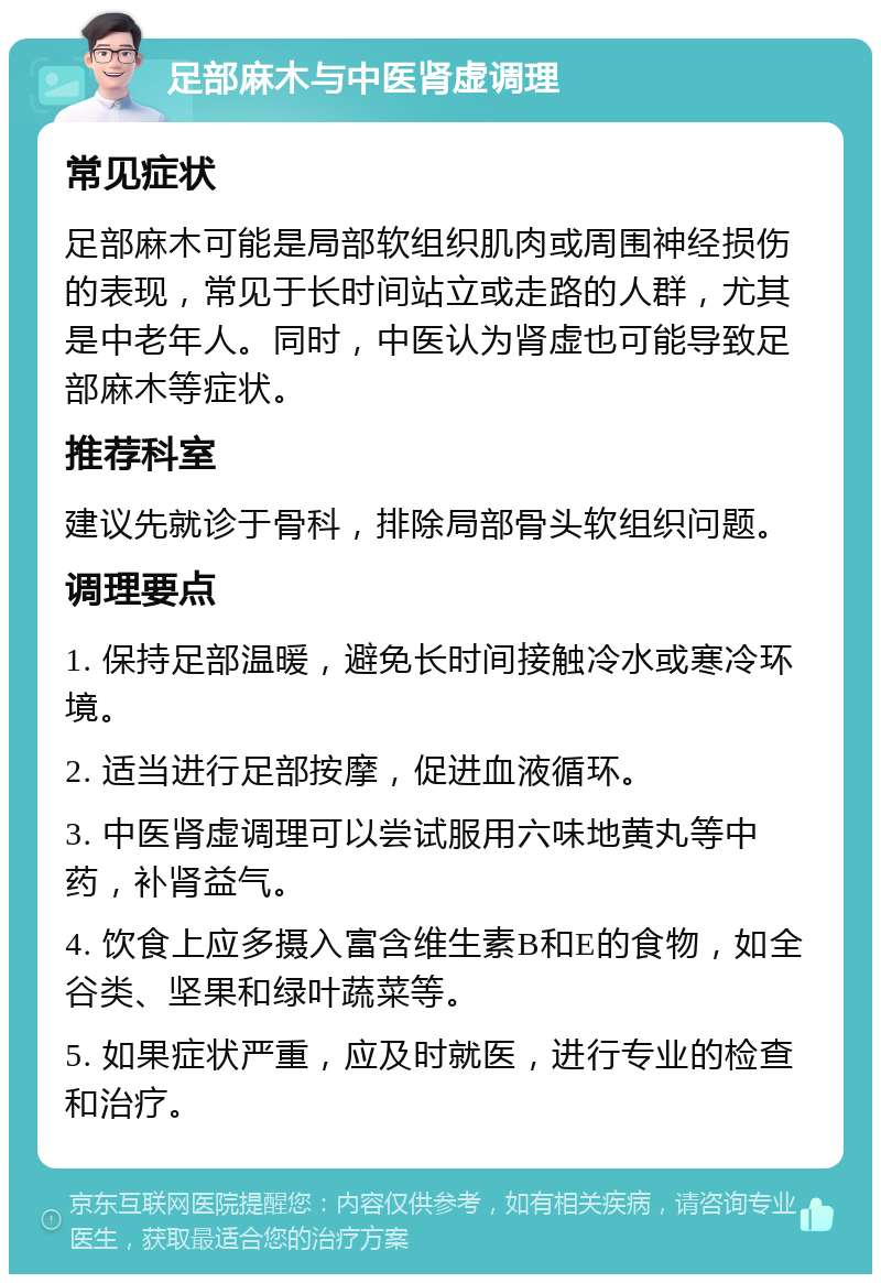 足部麻木与中医肾虚调理 常见症状 足部麻木可能是局部软组织肌肉或周围神经损伤的表现，常见于长时间站立或走路的人群，尤其是中老年人。同时，中医认为肾虚也可能导致足部麻木等症状。 推荐科室 建议先就诊于骨科，排除局部骨头软组织问题。 调理要点 1. 保持足部温暖，避免长时间接触冷水或寒冷环境。 2. 适当进行足部按摩，促进血液循环。 3. 中医肾虚调理可以尝试服用六味地黄丸等中药，补肾益气。 4. 饮食上应多摄入富含维生素B和E的食物，如全谷类、坚果和绿叶蔬菜等。 5. 如果症状严重，应及时就医，进行专业的检查和治疗。