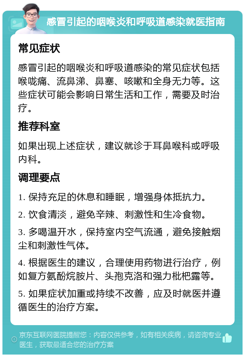 感冒引起的咽喉炎和呼吸道感染就医指南 常见症状 感冒引起的咽喉炎和呼吸道感染的常见症状包括喉咙痛、流鼻涕、鼻塞、咳嗽和全身无力等。这些症状可能会影响日常生活和工作，需要及时治疗。 推荐科室 如果出现上述症状，建议就诊于耳鼻喉科或呼吸内科。 调理要点 1. 保持充足的休息和睡眠，增强身体抵抗力。 2. 饮食清淡，避免辛辣、刺激性和生冷食物。 3. 多喝温开水，保持室内空气流通，避免接触烟尘和刺激性气体。 4. 根据医生的建议，合理使用药物进行治疗，例如复方氨酚烷胺片、头孢克洛和强力枇杷露等。 5. 如果症状加重或持续不改善，应及时就医并遵循医生的治疗方案。