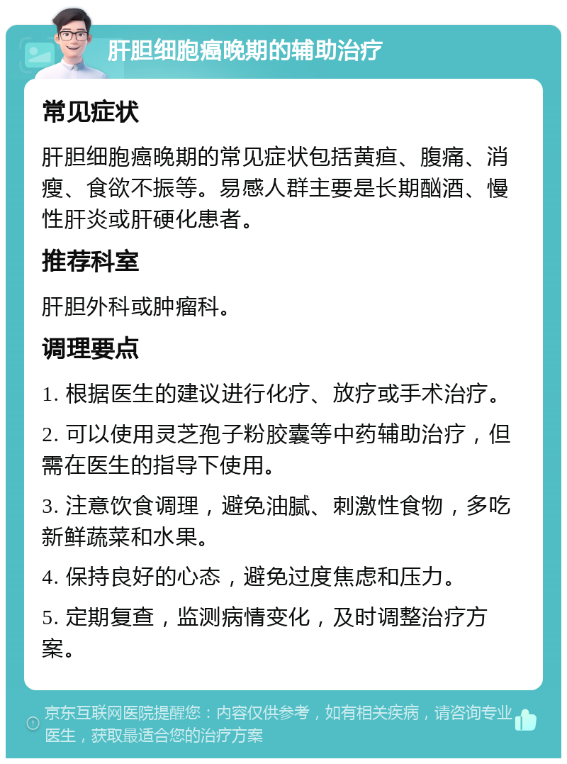 肝胆细胞癌晚期的辅助治疗 常见症状 肝胆细胞癌晚期的常见症状包括黄疸、腹痛、消瘦、食欲不振等。易感人群主要是长期酗酒、慢性肝炎或肝硬化患者。 推荐科室 肝胆外科或肿瘤科。 调理要点 1. 根据医生的建议进行化疗、放疗或手术治疗。 2. 可以使用灵芝孢子粉胶囊等中药辅助治疗，但需在医生的指导下使用。 3. 注意饮食调理，避免油腻、刺激性食物，多吃新鲜蔬菜和水果。 4. 保持良好的心态，避免过度焦虑和压力。 5. 定期复查，监测病情变化，及时调整治疗方案。